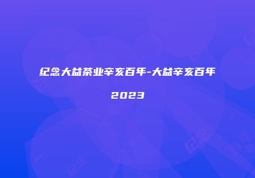纪念大益茶业辛亥百年-大益辛亥百年2023