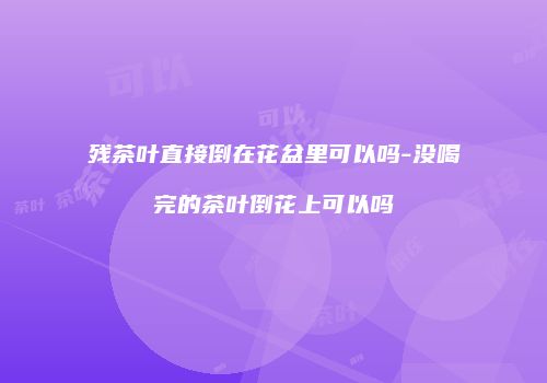 残茶叶直接倒在花盆里可以吗-没喝完的茶叶倒花上可以吗