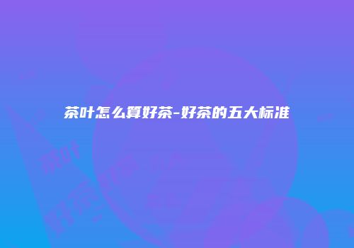 茶叶怎么算好茶-好茶的五大标准