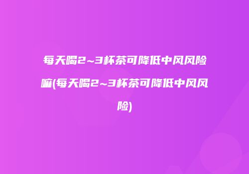 每天喝2~3杯茶可降低中风风险嘛(每天喝2~3杯茶可降低中风风险)