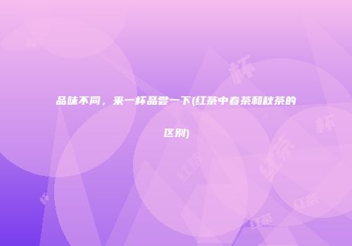 品味不同，来一杯品尝一下(红茶中春茶和秋茶的区别)