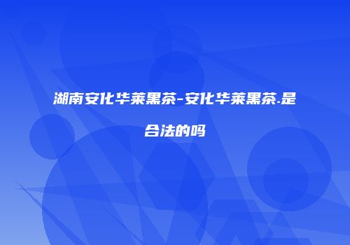 湖南安化华莱黑茶-安化华莱黑茶.是合法的吗