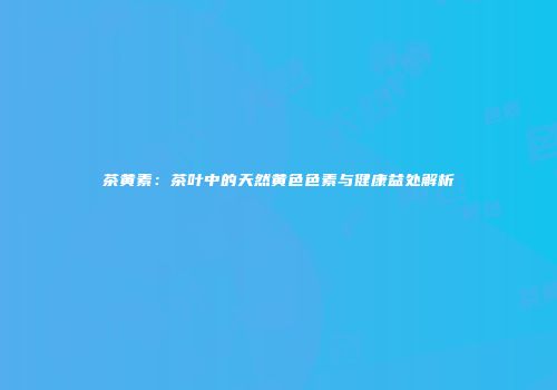 茶黄素：茶叶中的天然黄色色素与健康益处解析