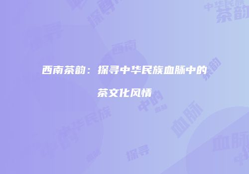 西南茶韵：探寻中华民族血脉中的茶文化风情