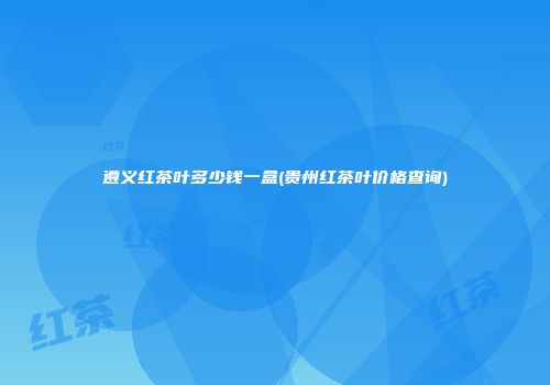 遵义红茶叶多少钱一盒(贵州红茶叶价格查询)