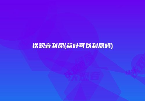 铁观音利尿(茶叶可以利尿吗)