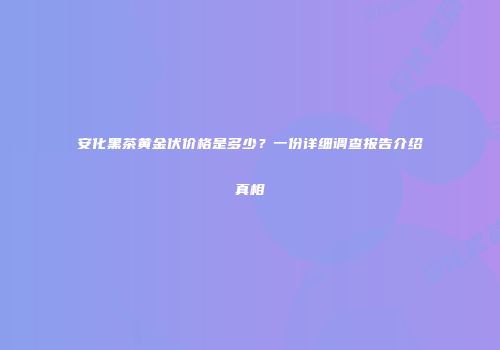 安化黑茶黄金伏价格是多少？一份详细调查报告介绍真相