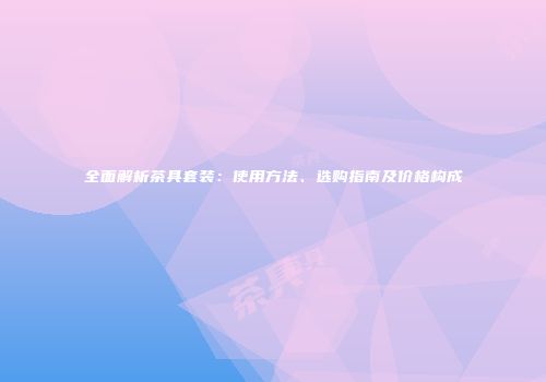 全面解析茶具套装：使用方法、选购指南及价格构成