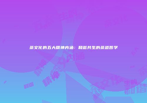 茶文化的五大精神内涵：和谐共生的茶道哲学