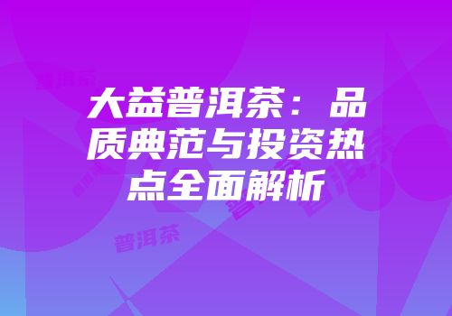 大益普洱茶：品质典范与投资热点全面解析