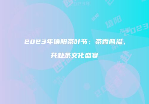 2023年信阳茶叶节：茶香四溢，共赴茶文化盛宴
