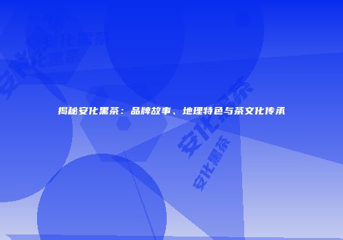 揭秘安化黑茶：品牌故事、地理特色与茶文化传承