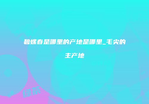 碧螺春是哪里的产地是哪里_毛尖的主产地