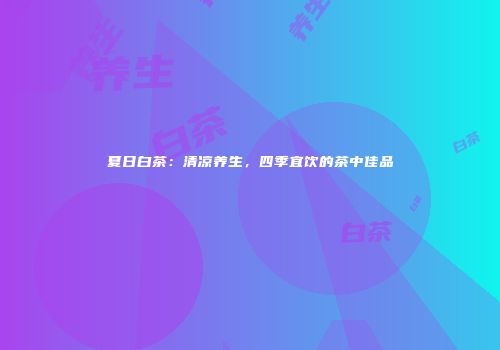 夏日白茶：清凉养生，四季宜饮的茶中佳品