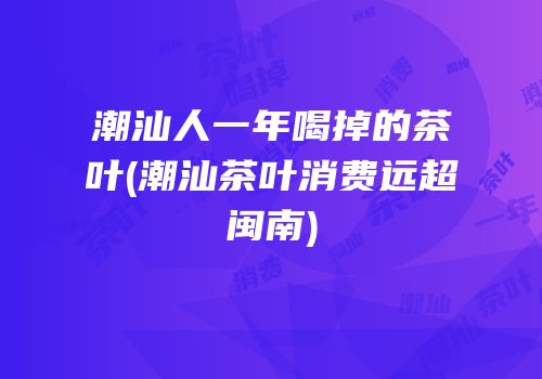 潮汕人一年喝掉的茶叶(潮汕茶叶消费远超闽南)