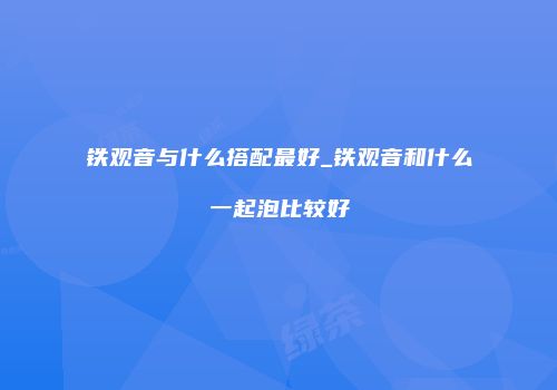 铁观音与什么搭配最好_铁观音和什么一起泡比较好