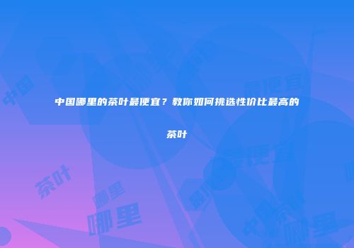 中国哪里的茶叶最便宜？教你如何挑选性价比最高的茶叶