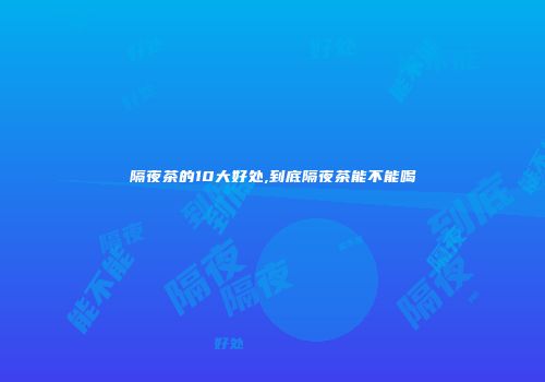隔夜茶的10大好处,到底隔夜茶能不能喝