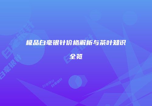 极品白毫银针价格解析与茶叶知识全览