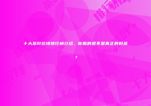 十大茶叶价钱排行榜介绍，你喝的是不是真正的好茶？