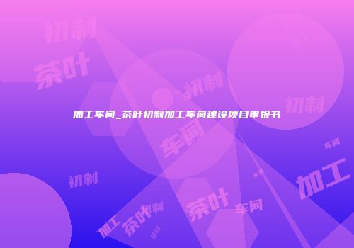 加工车间_茶叶初制加工车间建设项目申报书