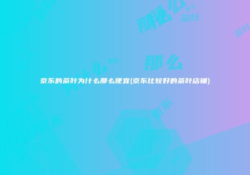 京东的茶叶为什么那么便宜(京东比较好的茶叶店铺)