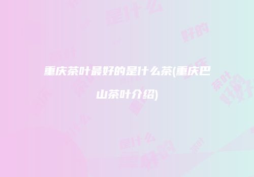重庆茶叶最好的是什么茶(重庆巴山茶叶介绍)