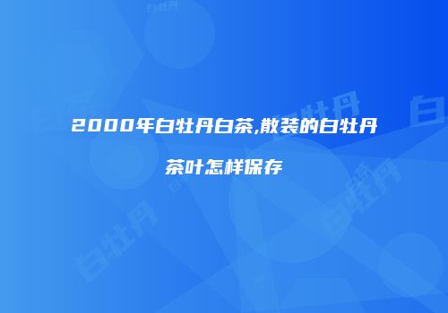 2000年白牡丹白茶,散装的白牡丹茶叶怎样保存
