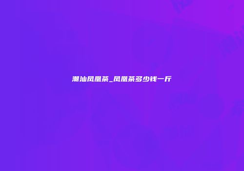 潮汕凤凰茶_凤凰茶多少钱一斤