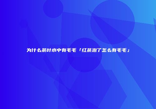 为什么茶叶水中有毛毛「红茶泡了怎么有毛毛」