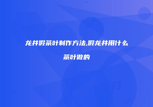 龙井假茶叶制作方法,假龙井用什么茶叶做的