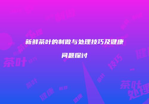 新鲜茶叶的制做与处理技巧及健康问题探讨