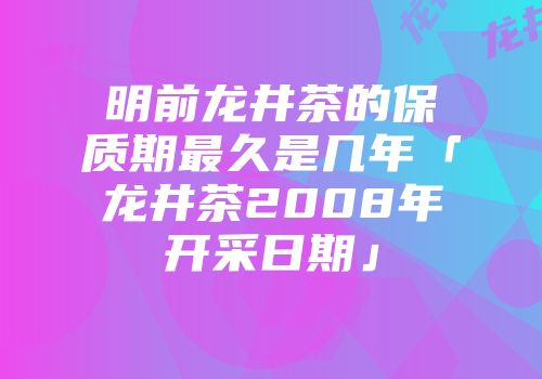 明前龙井茶的保质期最久是几年「龙井茶2008年开采日期」