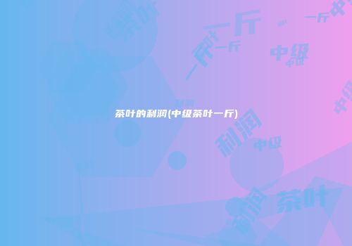 茶叶的利润(中级茶叶一斤)
