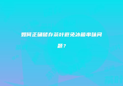 如何正确储存茶叶避免冰箱串味问题？