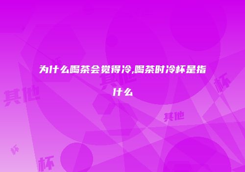 为什么喝茶会觉得冷,喝茶时冷杯是指什么