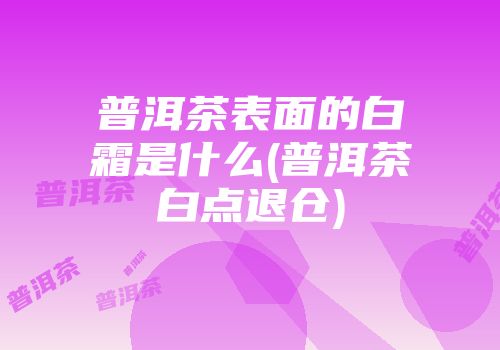 普洱茶表面的白霜是什么(普洱茶白点退仓)