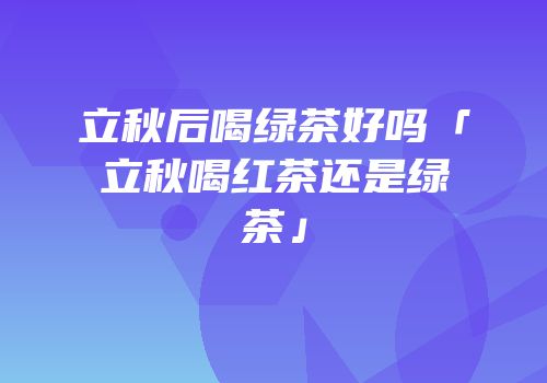 立秋后喝绿茶好吗「立秋喝红茶还是绿茶」