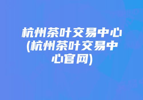 杭州茶叶交易中心(杭州茶叶交易中心官网)