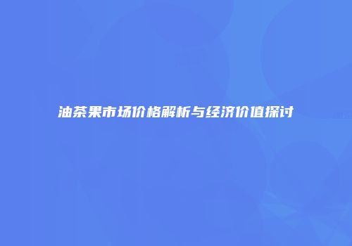油茶果市场价格解析与经济价值探讨