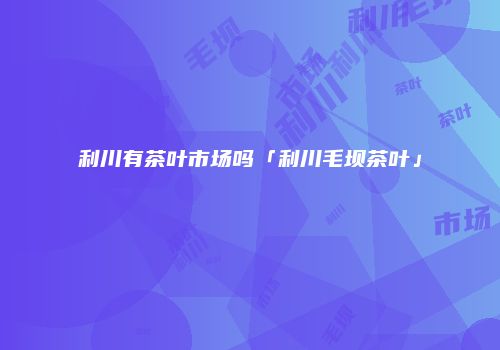 利川有茶叶市场吗「利川毛坝茶叶」