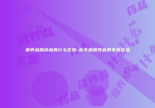 营养品跟药品有什么区别-茶不是营养品更不是药品