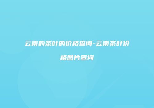 云南的茶叶的价格查询-云南茶叶价格图片查询