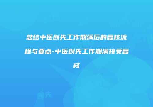 总结中医创先工作期满后的复核流程与要点-中医创先工作期满接受复核