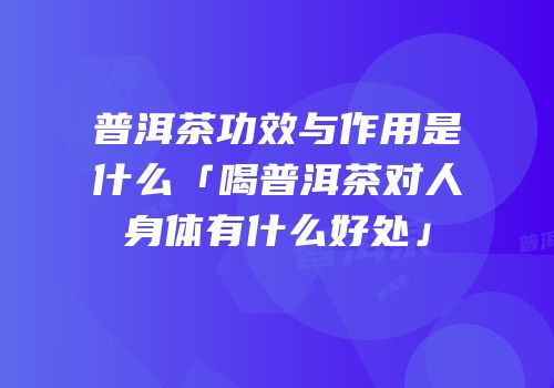 普洱茶功效与作用是什么「喝普洱茶对人身体有什么好处」