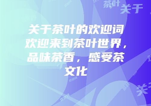 关于茶叶的欢迎词欢迎来到茶叶世界，品味茶香，感受茶文化