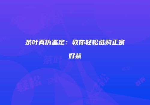 茶叶真伪鉴定：教你轻松选购正宗好茶