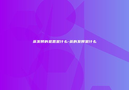 茶发酵的意思是什么-茶的发酵是什么
