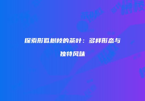 探索形似树枝的茶叶：多样形态与独特风味