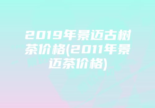 2019年景迈古树茶价格(2011年景迈茶价格)